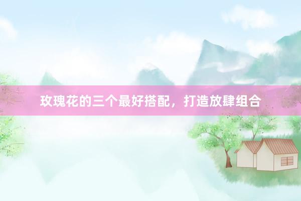 玫瑰花的三个最好搭配，打造放肆组合